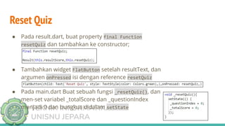 TEKNIK INFORMATIKA
UNISNU JEPARA
Reset Quiz
● Pada result.dart, buat property final Function
resetQuiz dan tambahkan ke constructor;
● Tambahkan widget FlatButton setelah resultText, dan
argumen onPressed isi dengan reference resetQuiz
● Pada main.dart Buat sebuah fungsi _resetQuiz(), dan
men-set variabel _totalScore dan _questionIndex
menjadi 0 dan bungkus didalam setState
 