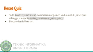 TEKNIK INFORMATIKA
UNISNU JEPARA
Reset Quiz
● Pada Result(_totalScore), tambahkan argumen kedua untuk _resetQuiz
sehingga menjadi Result(_totalScore,_resetQuiz),
● Simpan dan full restart
 