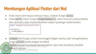 TEKNIK INFORMATIKA
UNISNU JEPARA
Membangun Aplikasi Flutter dari Nol
● Pada main.dart hapus semua isinya, sisakan fungsi main()
● Pada main() isikan fungsi runApp(MyApp());, akan muncul autocomplete
dan otomatis akan menambahkan import package material.dart
● runApp() berfungsi untuk memanggil widget utama, dan mengeksekusi
fungsi build() pada widget tersebut
● MyApp() berwarna merah karena belum ada class tersebut, buatlah
terlebih dahulu
 