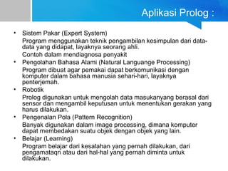 Aplikasi Prolog :
• Sistem Pakar (Expert System)
Program menggunakan teknik pengambilan kesimpulan dari data-
data yang didapat, layaknya seorang ahli.
Contoh dalam mendiagnosa penyakit
• Pengolahan Bahasa Alami (Natural Languange Processing)
Program dibuat agar pemakai dapat berkomunikasi dengan
komputer dalam bahasa manusia sehari-hari, layaknya
penterjemah.
• Robotik
Prolog digunakan untuk mengolah data masukanyang berasal dari
sensor dan mengambil keputusan untuk menentukan gerakan yang
harus dilakukan.
• Pengenalan Pola (Pattern Recognition)
Banyak digunakan dalam image processing, dimana komputer
dapat membedakan suatu objek dengan objek yang lain.
• Belajar (Learning)
Program belajar dari kesalahan yang pernah dilakukan, dari
pengamataqn atau dari hal-hal yang pernah diminta untuk
dilakukan.
 