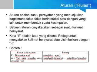 Aturan (“Rules”)
• Aturan adalah suatu pernyataan yang menunjukkan
bagaimana fakta-fakta berinteraksi satu dengan yang
lain untuk membentuk suatu kesimpulan.
• Sebuah aturan dinyakatakan sebagai suatu kalimat
bersyarat.
• Kata “if” adalah kata yang dikenal Prolog untuk
menyatakan kalimat bersyarat atau disimbolkan dengan
“:-“.
• Contoh :
 
