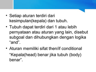 • Setiap aturan terdiri dari
kesimpulan(kepala) dan tubuh.
• Tubuh dapat terdiri dari 1 atau lebih
pernyataan atau aturan yang lain, disebut
subgoal dan dihubungkan dengan logika
“and”.
• Aturan memiliki sifat then/if conditional
“Kepala(head) benar jika tubuh (body)
benar”.
 