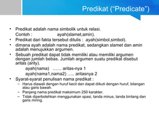 Predikat (“Predicate”)
• Predikat adalah nama simbolik untuk relasi.
Contoh : ayah(slamet,amin).
• Predikat dari fakta tersebut ditulis : ayah(simbol,simbol).
• dimana ayah adalah nama predikat, sedangkan slamet dan amin
adalah menujukkan argumen.
• Sebuah predikat dapat tidak memiliki atau memiliki argumen
dengan jumlah bebas. Jumlah argumen suatu predikat disebut
aritas (arity).
ayah(nama) …… aritas-nya 1
ayah(nama1,nama2) ….. aritasnya 2
• Syarat-syarat penulisan nama predikat :
– Harus diawali dengan huruf kecil dan dapat diikuti dengan huruf, bilangan
atau garis bawah.
– Panjang nama predikat maksimum 250 karakter.
– Tidak diperbolehkan menggunakan spasi, tanda minus, tanda bintang dan
garis miring.
 