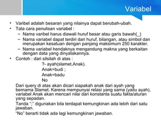 Variabel
• Varibel adalah besaran yang nilainya dapat berubah-ubah.
• Tata cara penulisan variabel :
– Nama varibel harus diawali huruf besar atau garis bawah(_)
– Nama variabel dapat terdiri dari huruf, bilangan, atau simbol dan
merupakan kesatuan dengan panjang maksimum 250 karakter.
– Nama variabel hendaknya mengandung makna yang berkaitan
dengan data yang dinyatakannya.
• Contoh : dari silsilah di atas :
?- ayah(slamet,Anak).
Anak=budi ;
Anak=badu
No
Dari query di atas akan dicari siapakah anak dari ayah yang
bernama Slamet. Karena mempunyai relasi yang sama (yaitu ayah),
variabel Anak akan mencari nilai dari konstanta suatu fakta/aturan
yang sepadan.
Tanda “;” digunakan bila terdapat kemungkinan ada lebih dari satu
jawaban.
“No” berarti tidak ada lagi kemungkinan jawaban.
 