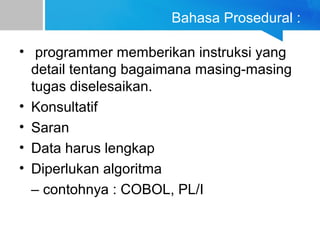 Bahasa Prosedural :
• programmer memberikan instruksi yang
detail tentang bagaimana masing-masing
tugas diselesaikan.
• Konsultatif
• Saran
• Data harus lengkap
• Diperlukan algoritma
– contohnya : COBOL, PL/I
 