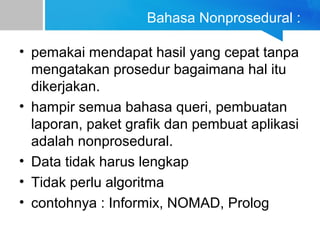 Bahasa Nonprosedural :
• pemakai mendapat hasil yang cepat tanpa
mengatakan prosedur bagaimana hal itu
dikerjakan.
• hampir semua bahasa queri, pembuatan
laporan, paket grafik dan pembuat aplikasi
adalah nonprosedural.
• Data tidak harus lengkap
• Tidak perlu algoritma
• contohnya : Informix, NOMAD, Prolog
 