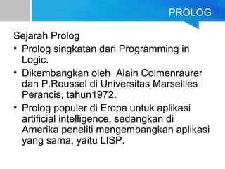 PROLOG
Sejarah Prolog
• Prolog singkatan dari Programming in
Logic.
• Dikembangkan oleh Alain Colmenraurer
dan P.Roussel di Universitas Marseilles
Perancis, tahun1972.
• Prolog populer di Eropa untuk aplikasi
artificial intelligence, sedangkan di
Amerika peneliti mengembangkan aplikasi
yang sama, yaitu LISP.
 