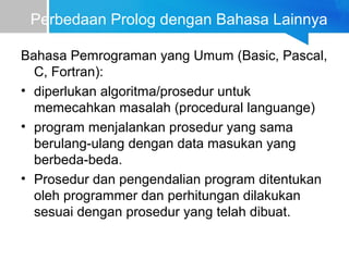 Perbedaan Prolog dengan Bahasa Lainnya
Bahasa Pemrograman yang Umum (Basic, Pascal,
C, Fortran):
• diperlukan algoritma/prosedur untuk
memecahkan masalah (procedural languange)
• program menjalankan prosedur yang sama
berulang-ulang dengan data masukan yang
berbeda-beda.
• Prosedur dan pengendalian program ditentukan
oleh programmer dan perhitungan dilakukan
sesuai dengan prosedur yang telah dibuat.
 