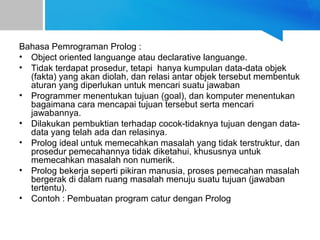 Bahasa Pemrograman Prolog :
• Object oriented languange atau declarative languange.
• Tidak terdapat prosedur, tetapi hanya kumpulan data-data objek
(fakta) yang akan diolah, dan relasi antar objek tersebut membentuk
aturan yang diperlukan untuk mencari suatu jawaban
• Programmer menentukan tujuan (goal), dan komputer menentukan
bagaimana cara mencapai tujuan tersebut serta mencari
jawabannya.
• Dilakukan pembuktian terhadap cocok-tidaknya tujuan dengan data-
data yang telah ada dan relasinya.
• Prolog ideal untuk memecahkan masalah yang tidak terstruktur, dan
prosedur pemecahannya tidak diketahui, khususnya untuk
memecahkan masalah non numerik.
• Prolog bekerja seperti pikiran manusia, proses pemecahan masalah
bergerak di dalam ruang masalah menuju suatu tujuan (jawaban
tertentu).
• Contoh : Pembuatan program catur dengan Prolog
 