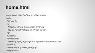 main.py (cont’d) 
class MainPage(webapp2.RequestHandler): 
def get(self): 
current_time = datetime.datetime.now() 
user = users.get_current_user() 
login_url = users.create_login_url(self.request.path) 
logout_url = users.create_logout_url(self.request.path) 
template = template_env.get_template('home.html') 
context = { 
'current_time': current_time, 
'user': user, 
'login_url': login_url, 
'logout_url': logout_url, 
} 
self.response.out.write(template.render(context)) 
application = webapp2.WSGIApplication([('/', MainPage)], debug=True) 
 