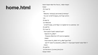 main.py ...snip... 
import models 
...snip... 
class MainPage(webapp2.RequestHandler): 
def get(self): 
current_time = datetime.datetime.now() 
user = users.get_current_user() 
userprefs = models.get_userprefs() 
if userprefs: 
current_time += datetime.timedelta(0, 0, 0, 0, 0, userprefs.tz_offset) 
...snip... 
context = { 
'current_time': current_time, 
'user': user, 
'login_url': login_url, 
'logout_url': logout_url, 
'userprefs': userprefs, 
} 
self.response.out.write(template.render(context)) 
application = webapp2.WSGIApplication([('/', MainPage)], debug=True) 
 