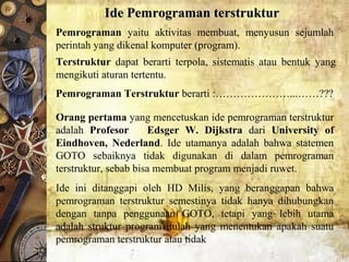 Ide Pemrograman terstrukturIde Pemrograman terstruktur
Pemrograman  yaitu  aktivitas  membuat,  menyusun  sejumlah 
perintah yang dikenal komputer (program).
Terstruktur  dapat  berarti  terpola,  sistematis  atau  bentuk  yang 
mengikuti aturan tertentu.
Pemrograman Terstruktur berarti :…………………...……???
Orang pertama yang mencetuskan ide pemrograman terstruktur 
adalah  Profesor Edsger W. Dijkstra dari  University of
Eindhoven, Nederland.  Ide  utamanya  adalah  bahwa  statemen 
GOTO  sebaiknya  tidak  digunakan  di  dalam  pemrograman 
terstruktur, sebab bisa membuat program menjadi ruwet.
Ide  ini  ditanggapi  oleh  HD  Milis,  yang  beranggapan  bahwa 
pemrograman  terstruktur  semestinya  tidak  hanya  dihubungkan 
dengan  tanpa  penggunaan  GOTO,  tetapi  yang  lebih  utama 
adalah  struktur  program  itulah  yang  menentukan  apakah  suatu 
pemrograman terstruktur atau tidak
 