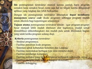 Kriteria pemrograman terstruktur :
- Struktur programnya; 
- Fasilitas penulisan kode program; 
- Statemen untuk kebutuhan Selection dan Looping; 
- Fasilitas menyatakan berbagai type data (struktur data); 
- Fasilitas pemberian komentar; 
- Fasilitas instruksi yang tersedia (operasi arithmatik/matematik, string, );
- Fasilitas modular (baik internal maupun eksternal); 
- Fasilitas debugging, 
Ide pemrograman  terstruktur  muncul  karena  jumlah  baris  program 
semakin lama semakin besar, tentu saja hal ini terjadi karena diinginkan 
aplikasi yang lengkap dan lebih berkualitas
Dengan  ide  pemrograman  terstruktur  diharapkan  dapat membantu
manajemen source code (kode  program)  sehingga  program  mudah 
untuk dikelola bagi kepentingan selanjutnya
Tujuan utama pemrograman terstruktur adalah : agar program-program 
besar  menjadi  lebih  mudah  ditelusuri  alur  logikanya,  mudah  untuk 
dimodifikasi  (dikembangkan)  dan  mudah  pula  untuk  ditemukan  bagian 
yang salah ketika program sedang diuji.
 