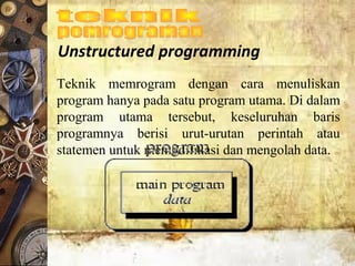Unstructured programming
Teknik  memrogram  dengan  cara  menuliskan 
program hanya pada satu program utama. Di dalam 
program  utama  tersebut,  keseluruhan  baris 
programnya  berisi  urut-urutan  perintah  atau 
statemen untuk memodifikasi dan mengolah data.
 