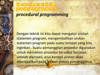 procedural programming
Dengan teknik ini kita dapat mengatur urutan
statemen program, mengembalikan urutan
statemen program pada suatu tempat yang kita
inginkan . Suatu pemanggilan prosedur digunakan
untuk memohon prosedur tersebut berjalan,
setelah diproses, arus kendali urutan akan
dikembalikan pada urutan proses pemanggilnya.
 
