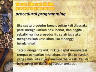 procedural programming
Jika suatu prosedur benar, setiap kali digunakan
pasti mengeluarkan hasil benar, dan begitu
sebaliknya jika prosedur itu salah juga akan
menghasilkan kesalahan jika dipanggil
berulangkali.
Tetapi dengan teknik ini kita dapat membatasi
tempat pencarian kesalahan, dan jika prosedur
yang salah, kita cukup memperbaiki satu kali di
baris program dalam prosedur tersebut.
 