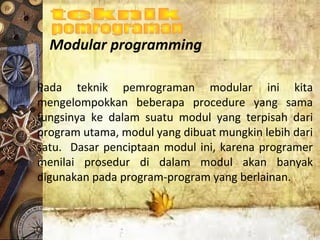 Modular programming
Pada teknik pemrograman modular ini kita
mengelompokkan beberapa procedure yang sama
fungsinya ke dalam suatu modul yang terpisah dari
program utama, modul yang dibuat mungkin lebih dari
satu. Dasar penciptaan modul ini, karena programer
menilai prosedur di dalam modul akan banyak
digunakan pada program-program yang berlainan.
 