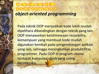 object-oriented programming
Pada teknik OOP menjadikan kode lebih mudah
dipelihara dibandingkan dengan teknik yang lain.
OOP menawarkan keistimewaan reusebility,
kemampuan yang membuat kode mudah
digunakan kembali pada pengembangan aplikasi
yang lain, sehingga meningkatkan produktifitas
programmer. Pada OOP di program utama
terdapat kumpulan objek yang saling
berinteraksi.
 