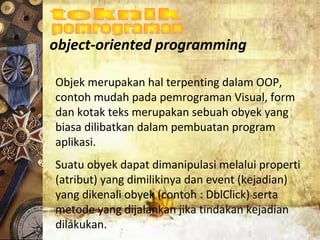 object-oriented programming
Objek merupakan hal terpenting dalam OOP,
contoh mudah pada pemrograman Visual, form
dan kotak teks merupakan sebuah obyek yang
biasa dilibatkan dalam pembuatan program
aplikasi.
Suatu obyek dapat dimanipulasi melalui properti
(atribut) yang dimilikinya dan event (kejadian)
yang dikenali obyek (contoh : DblClick) serta
metode yang dijalankan jika tindakan kejadian
dilakukan.
 