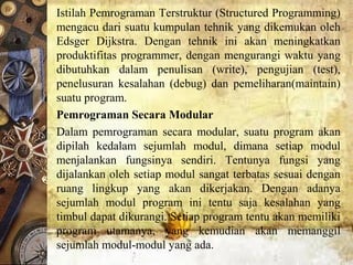 Istilah Pemrograman Terstruktur (Structured Programming)
mengacu dari suatu kumpulan tehnik yang dikemukan oleh
Edsger Dijkstra. Dengan tehnik ini akan meningkatkan
produktifitas programmer, dengan mengurangi waktu yang
dibutuhkan dalam penulisan (write), pengujian (test),
penelusuran kesalahan (debug) dan pemeliharan(maintain)
suatu program.
Pemrograman Secara Modular
Dalam pemrograman secara modular, suatu program akan
dipilah kedalam sejumlah modul, dimana setiap modul
menjalankan fungsinya sendiri. Tentunya fungsi yang
dijalankan oleh setiap modul sangat terbatas sesuai dengan
ruang lingkup yang akan dikerjakan. Dengan adanya
sejumlah modul program ini tentu saja kesalahan yang
timbul dapat dikurangi. Setiap program tentu akan memiliki
program utamanya, yang kemudian akan memanggil
sejumlah modul-modul yang ada.
 