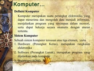 01/20/19
Definisi KomputerDefinisi Komputer
Komputer  merupakan  suatu  perangkat  elektronika  yang 
dapat  menerima  dan  mengolah  data  menjadi  informasi, 
menjalankan  program  yang  tersimpan  dalam  memori, 
serta  dapat  bekerja  secara  otomatis  dengan  aturan 
tertentu.
Sistem KomputerSistem Komputer 
Sebuah sistem komputer tersusun atas tiga elemen,  yaitu 
1. Hardware  (Perangkat  Keras),  merupakan  rangkaian 
elektronika 
2. Software  (Perangkat  Lunak),  merupakan  program  yang 
dijalankan pada komputer 
3. Brainware (SDM) 
Komputer…
 