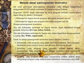 Metoda dasar pemrograman terstrukturMetoda dasar pemrograman terstruktur
Ide awal penerapan pemrograman terstruktur yaitu dengan menghindari
penggunaan GOTO untuk melompat ke bagian program tertentu
Kegunaan GOTO untuk melompat ke baris program tertentu, secara umum
dapat dibagi ke dalam 2 kelompok :
1.Melompat ke bagian bawah program dari posisi program saat ini
2.Melompat ke bagian atas program dari posisi program saat ini
Dengan pemrograman terstruktur;
Jika ada kebutuhan melompat ke bagian bawah, dapat digantikan dengan
perintah Selection (If, Case, Select, Switch,…)
Jika ada kebutuhan melompat ke bagian atas, dapat digantikan dengan perintah
Looping (for, While, repeat-until,…)
Untuk itu dalam pemrograman terstruktur hanya dikenal 3 struktur :
1. Sekuensial, yaitu program yang tidak memiliki lompatan. Baris program
dijalankan secara normal (lurus) satu per-satu dari atas ke bawah
2. Selection, yaitu program yang memiliki pilihan apakah harus
menjalankan baris program sesuai dengan urutannya atau melompati
sejumlah baris program tersebut
3. Looping, yaitu program yang juga mengandung pilihan apakah akan
mengulangi program yang sudah pernah dijalankan sebelumnya atau tidak
 