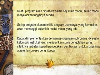 • Suatu program akan dipilah ke dalam sejumlah modul, setiap modul
menjalankan fungsinya sendiri
• Setiap program akan memiliki program utamanya, yang kemudian
akan memanggil sejumlah modul-modul yang ada
• Dapat diimplementasikan dengan penggunaan subroutine  suatu
kelompok instruksi yang menjalankan suatu pengolahan yang
sifatknya terbatas seperti pencetakan, pembacaan untuk proses inpu
atau untuk proses penghitungan
 
