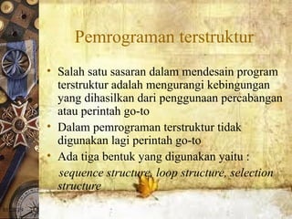 01/20/19
Pemrograman terstruktur
• Salah satu sasaran dalam mendesain program
terstruktur adalah mengurangi kebingungan
yang dihasilkan dari penggunaan percabangan
atau perintah go-to
• Dalam pemrograman terstruktur tidak
digunakan lagi perintah go-to
• Ada tiga bentuk yang digunakan yaitu :
sequence structure, loop structure, selection
structure
 