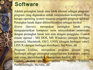 01/20/19
Adalah perangkat lunak atau lebih dikenal sebagai program-
program yang digunakan untuk menjalankan komputer. Bisa 
berupa operating system maupun program-program aplikasi. 
Perangkat lunak dapat diklasifikasikan sebagai berikut 
Sistem Operasi,  merupakan  perangkat  lunak  yang 
mengoperasikan  komputer  serta  menyediakan  antarmuka 
dengan perangkat lunak lain atau dengan pengguna. Contoh 
sistem operasi : MS DOS, MS Windows (dengan berbagai 
generasi), Macintosh, OS/2, UNIX (dengan berbagai versi), 
LINUX (dengan berbagai distribusi), NetWare, dll 
Program  Utilitas,  merupakan  program  khusus  yang 
berfungsi sebagai perangkat pemeliharaan komputer, seperti 
anti virus, partisi hardisk, manajemen hardisk, dll. 
Contoh  produk  program  utilitas  :  Norton  Utilities, 
PartitionMagic, McAfee, dll 
Software
 