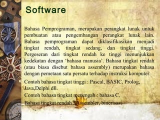 01/20/19
Bahasa  Pemprograman,  merupakan  perangkat  lunak  untuk 
pembuatan  atau  pengembangan  perangkat  lunak  lain. 
Bahasa  pemprograman  dapat  diklasifikasikan  menjadi 
tingkat  rendah,  tingkat  sedang,  dan  tingkat  tinggi. 
Pergeseran  dari  tingkat  rendah  ke  tinggi  menunjukkan 
kedekatan dengan ‘bahasa manusia’. Bahasa tingkat rendah 
(atau  biasa  disebut  bahasa  assembly)  merupakan  bahasa 
dengan pemetaan satu persatu terhadap instruksi komputer. 
Contoh bahasa tingkat tinggi : Pascal, BASIC, Prolog, 
Java,Delphi dll.
Contoh bahasa tingkat menengah : bahasa C.
Bahasa tingkat rendah : Assembler, binerisasi
Software
 
