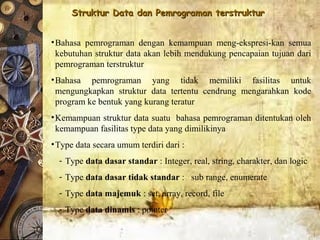 Struktur Data dan Pemrograman terstrukturStruktur Data dan Pemrograman terstruktur
•Bahasa pemrograman dengan kemampuan meng-ekspresi-kan semua
kebutuhan struktur data akan lebih mendukung pencapaian tujuan dari
pemrograman terstruktur
•Bahasa pemrograman yang tidak memiliki fasilitas untuk
mengungkapkan struktur data tertentu cendrung mengarahkan kode
program ke bentuk yang kurang teratur
•Kemampuan struktur data suatu bahasa pemrograman ditentukan oleh
kemampuan fasilitas type data yang dimilikinya
•Type data secara umum terdiri dari :
- Type data dasar standar : Integer, real, string, charakter, dan logic
- Type data dasar tidak standar : sub range, enumerate
- Type data majemuk : set, array, record, file
- Type data dinamis : pointer
 