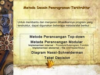 Metoda Desain Pemrograman TerstrukturMetoda Desain Pemrograman Terstruktur
Metode Perancangan Top-down
Metada Perancangan Modular
Implementasi internal : Procedure/Subprogram, Function
Implementasi eksternal : file Unit/Header/Modul
Diagram Nassi-Schneiderman
Tabel Decision
Untuk membantu dan menjamin dihasilkannya program yang
terstruktur, dapat digunakan beberapa metoda/alat berikut :
 