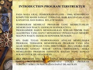 80%  DARI  TUGAS  PEMROGRAMAN  ADALAH  MEMELIHARA 
PROGRAM,  TERMASUK  MEMODIFIKASI  PROGRAM  YANG  ADA 
AGAR SESUAI DENGAN YANG DIBUTUHKAN. JIKA LOGIKA DARI 
PROGRAM  SANGAT  SUKAR  UNTUK  DIMENGERTI,  MAKA 
MEMELIHARA  PROGRAM  TERMASUK  BAGIAN  YANG  SANGAT 
SUKAR UNTUK DILAKSANAKAN. 
JIKA  PROGRAM  ASLI  TIDAK  DAPAT  DIGUNAKAN,  SESEORANG 
HARUS  BENAR-BENAR  MENGUASAI  LOGIKA  PROGRAM 
TERSEBUT SEBELUM PERUBAHAN DAPAT DILAKUKAN. 
INTRODUCTION PROGRAM TERSTRUKTUR
PADA MASA AWAL: PEMROGRAMAN (1950 – 1960), KEMAMPUAN 
KOMPUTER MASIH SANGAT TERBATAS, BAIK KECEPATAN ATAU 
KAPASITAS, DAN HARGA  RELATIF MAHAL
PEMROGRAM  MEMBUAT  PROGRAM  YANG  MEMBUTUHKAN 
MEMORI DAN WAKTU EKSEKUSI SESINGKATNYA.
PROGRAMMER  HARUS  MENGHASILKAN  SEBUAH  TEKNIK  DAN 
ALGORITMA YANG DAPAT MENGHEMAT PENGGUNAAN MEMORI 
MAUPUN WAKTU EKSEKUSI SEPENDEK MUNGKIN. 
 