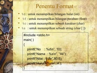 01/20/19
Penentu Format
 %d : untuk menampilkan bilangan bulat (int)
 %f : untuk menampilkan bilangan pecahan (float)
 %c : untuk menampilkan sebuah karakter (char)
 %s : untuk menampilkan sebuah string (char [ ])
#include <stdio.h>
main( )
{
printf(“No : %dn”, 10);
printf(“Nama : %sn”, “Ali”);
printf(“Nilai : %fn”,80.5);
printf(“Huruf : %cn”,‘A’);
}
 