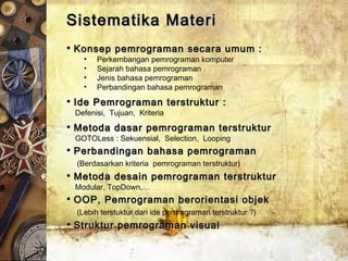 Sistematika MateriSistematika Materi
• Konsep pemrograman secara umum :Konsep pemrograman secara umum :
• Perkembangan pemrograman komputer
• Sejarah bahasa pemrograman
• Jenis bahasa pemrograman
• Perbandingan bahasa pemrograman
• Ide Pemrograman terstruktur :Ide Pemrograman terstruktur :
Defenisi, Tujuan, Kriteria
• Metoda dasar pemrograman terstrukturMetoda dasar pemrograman terstruktur
GOTOLess : Sekuensial, Selection, Looping
• Perbandingan bahasa pemrogramanPerbandingan bahasa pemrograman
(Berdasarkan kriteria pemrograman terstruktur)
• Metoda desain pemrograman terstrukturMetoda desain pemrograman terstruktur
Modular, TopDown,…
• OOP, Pemrograman berorientasi objekOOP, Pemrograman berorientasi objek
(Lebih terstuktur dari ide pemrograman terstruktur ?)
• Struktur pemrograman visualStruktur pemrograman visual
 