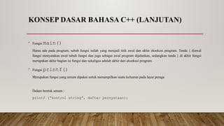 KONSEP DASAR BAHASA C++ (LANJUTAN)
• Fungsi main()
Harus ada pada program, sebab fungsi inilah yang menjadi titik awal dan akhir eksekusi program. Tanda { diawal
fungsi menyatakan awal tubuh fungsi dan juga sebagai awal program dijalankan, sedangkan tanda } di akhir fungsi
merupakan akhir bagian isi fungsi dan sekaligus adalah akhir dari eksekusi program.
• Fungsi printf()
Merupakan fungsi yang umum dipakai untuk menampilkan suatu keluaran pada layar peraga
Dalam bentuk umum :
printf (“kontrol string”, daftar pernyataan);
 