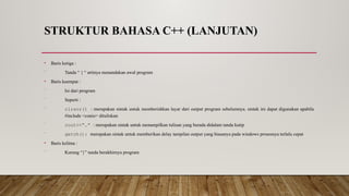 STRUKTUR BAHASA C++ (LANJUTAN)
• Baris ketiga :
⁻ Tanda “ { “ artinya menandakan awal program
• Baris keempat :
⁻ Isi dari program
⁻ Seperti :
⁻ clrscr() : merupakan sintak untuk memberishkan layar dari output program sebelumnya. sintak ini dapat digunakan apabila
#include <conio> dituliskan
⁻ cout<<“…” : merupakan sintak untuk menampilkan tulisan yang berada didalam tanda kutip
⁻ getch(): merupakan sintak untuk memberikan delay tampilan output yang biasanya pada windows prosesnya terlalu cepat
• Baris kelima :
⁻ Kurung “}” tanda berakhirnya program
 