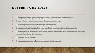 KELEBIHAN BAHASA C
1. C mempunyai banyak jenis data yang dikenal & operator untuk menipulasi data
2. C menyediakan berbagai struktur data dn pengendalian proses.
3. C mudah dipahami dibandingkan dengan bahasa mesin
4. C mempunyai kecepatan eksekusi yang mendekati kecepatan eksekusi bahasa mesin
5. C memungkinkan manipulasi data dalam bentuk bit maupun byte secara efisien dan dapat
memanipulasi alamat dari suatu data
6. C memakai sedikit memori
7. C merupakan salah satu bahasa pemrograman yang terstruktur
 