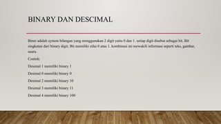 BINARY DAN DESCIMAL
Biner adalah system bilangan yang menggunakan 2 digit yaitu 0 dan 1. setiap digit disebut sebagai bit. Bit
singkatan dari binary digit. Bit memiliki nilai 0 atau 1. kombinasi ini mewakili informasi seperti teks, gambar,
suara.
Contoh:
Desimal 1 memiliki binary 1
Desimal 0 memiliki binary 0
Desimal 2 memiliki binary 10
Desimal 3 memiliki binary 11
Desimal 4 memiliki binary 100
 