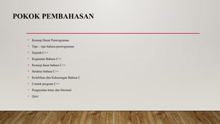 POKOK PEMBAHASAN
• Konsep Dasar Pemrograman
• Tipe – tipe bahasa pemrograman
• Sejarah C++
• Kegunaan Bahasa C++
• Konsep dasar bahasa C++
• Struktur bahasa C++
• Kelebihan dan Kekurangan Bahasa C
• Contoh program C++
• Pengenalan biner dan Desimal
• Quiz
 