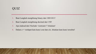 QUIZ
1. Buat Langkah menghitung binary dari 10011011!
2. Buat Langkah menghitung decimal dari 150!
3. Apa maksud dari #include <iostream>? Jelaskan!
4. Dalam c++ terdapat kata kunci cout dan cin. Jelaskan kata kunci tersebut!
 