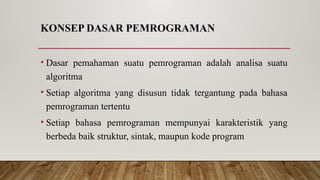 KONSEP DASAR PEMROGRAMAN
• Dasar pemahaman suatu pemrograman adalah analisa suatu
algoritma
• Setiap algoritma yang disusun tidak tergantung pada bahasa
pemrograman tertentu
• Setiap bahasa pemrograman mempunyai karakteristik yang
berbeda baik struktur, sintak, maupun kode program
 