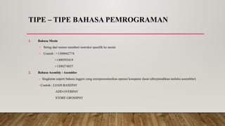 TIPE – TIPE BAHASA PEMROGRAMAN
1. Bahasa Mesin
- String dari nomor memberi instruksi spesifik ke mesin
- Contoh : +1300042774
+1400593419
+1200274027
2. Bahasa Asembly / Asembler
- Singkatan seperti bahasa inggris yang merepresentasikan operasi komputer dasar (diterjemahkan melalui assembler)
-Contoh : LOAD BASEPAY
ADD OVERPAY
STORE GROSSPAY
 