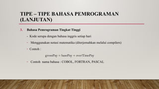 TIPE – TIPE BAHASA PEMROGRAMAN
(LANJUTAN)
3. Bahasa Pemrograman Tingkat Tinggi
- Kode serupa dengan bahasa inggris setiap hari
- Menggunakan notasi matematika (diterjemahkan melalui compilers)
- Contoh :
grossPay = basePay + overTimePay
- Contoh nama bahasa : COBOL, FORTRAN, PASCAL
 