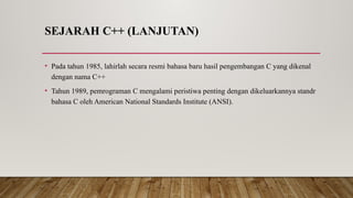 SEJARAH C++ (LANJUTAN)
• Pada tahun 1985, lahirlah secara resmi bahasa baru hasil pengembangan C yang dikenal
dengan nama C++
• Tahun 1989, pemrograman C mengalami peristiwa penting dengan dikeluarkannya standr
bahasa C oleh American National Standards Institute (ANSI).
 