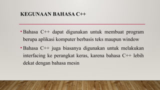 KEGUNAAN BAHASA C++
• Bahasa C++ dapat digunakan untuk membuat program
berupa aplikasi komputer berbasis teks maupun window
• Bahasa C++ juga biasanya digunakan untuk melakukan
interfacing ke perangkat keras, karena bahasa C++ lebih
dekat dengan bahasa mesin
 