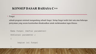 KONSEP DASAR BAHASA C++
• Fungsi
sebuah program minimal mengandung sebuah fungsi. Setiap fungsi terdiri dari satu atau beberapa
pernyataan yang secara keseluruhan dimaksudkan untuk melaksanakan tugas khusus.
Nama fungsi (daftar parameter)
Deklarasi parameter ;
{
bagian isi fungsi
}
 