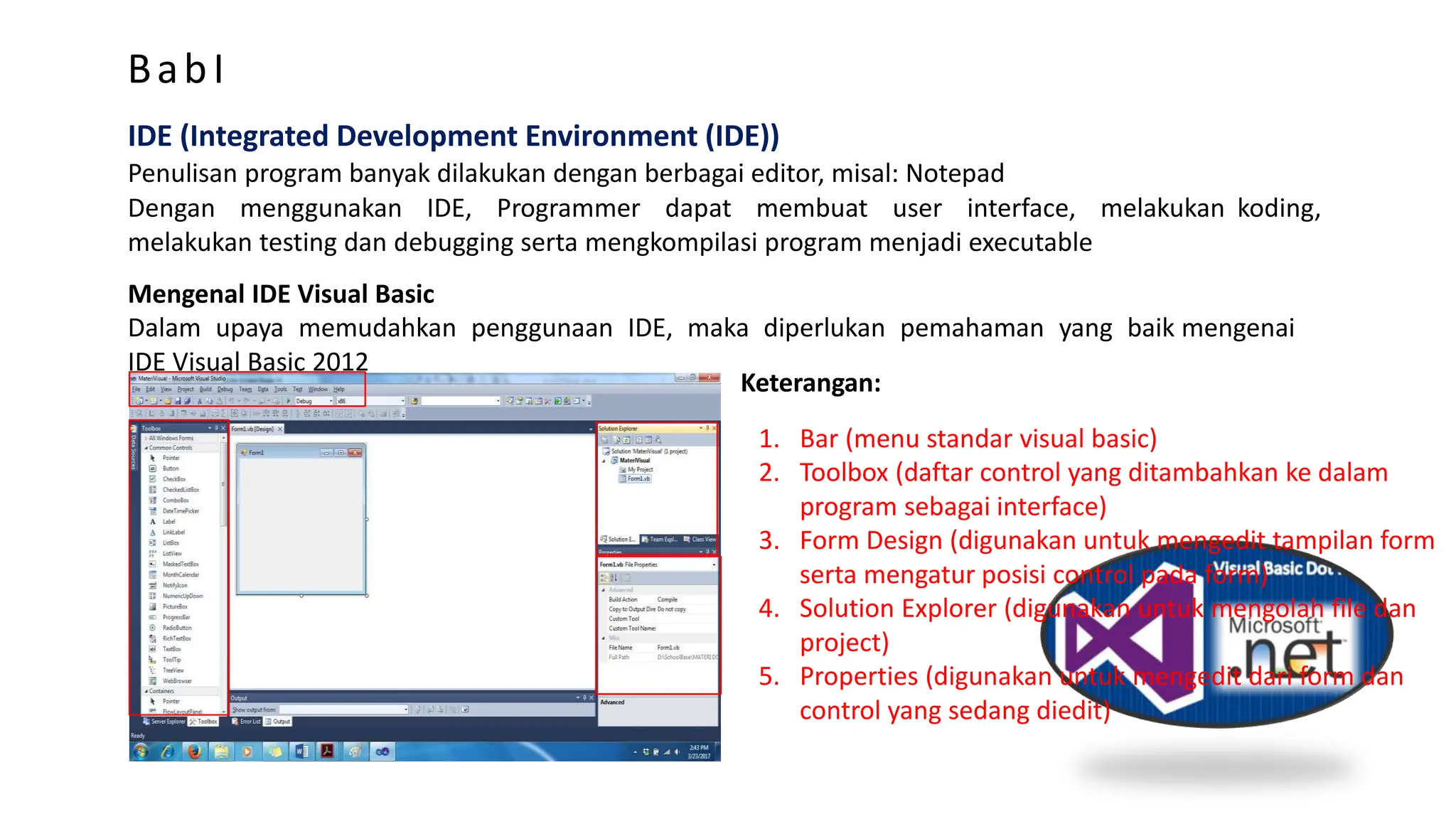BabI
IDE (Integrated Development Environment (IDE))
Penulisan program banyak dilakukan dengan berbagai editor, misal: Notepad
Dengan menggunakan IDE, Programmer dapat membuat user interface, melakukan koding,
melakukan testing dan debugging serta mengkompilasi program menjadi executable
Mengenal IDE Visual Basic
Dalam upaya memudahkan penggunaan IDE, maka diperlukan pemahaman yang baik mengenai
IDE Visual Basic 2012
Keterangan:
1. Bar (menu standar visual basic)
2. Toolbox (daftar control yang ditambahkan ke dalam
program sebagai interface)
3. Form Design (digunakan untuk mengedit tampilan form
serta mengatur posisi control pada form)
4. Solution Explorer (digunakan untuk mengolah file dan
project)
5. Properties (digunakan untuk mengedit dari form dan
control yang sedang diedit)
 