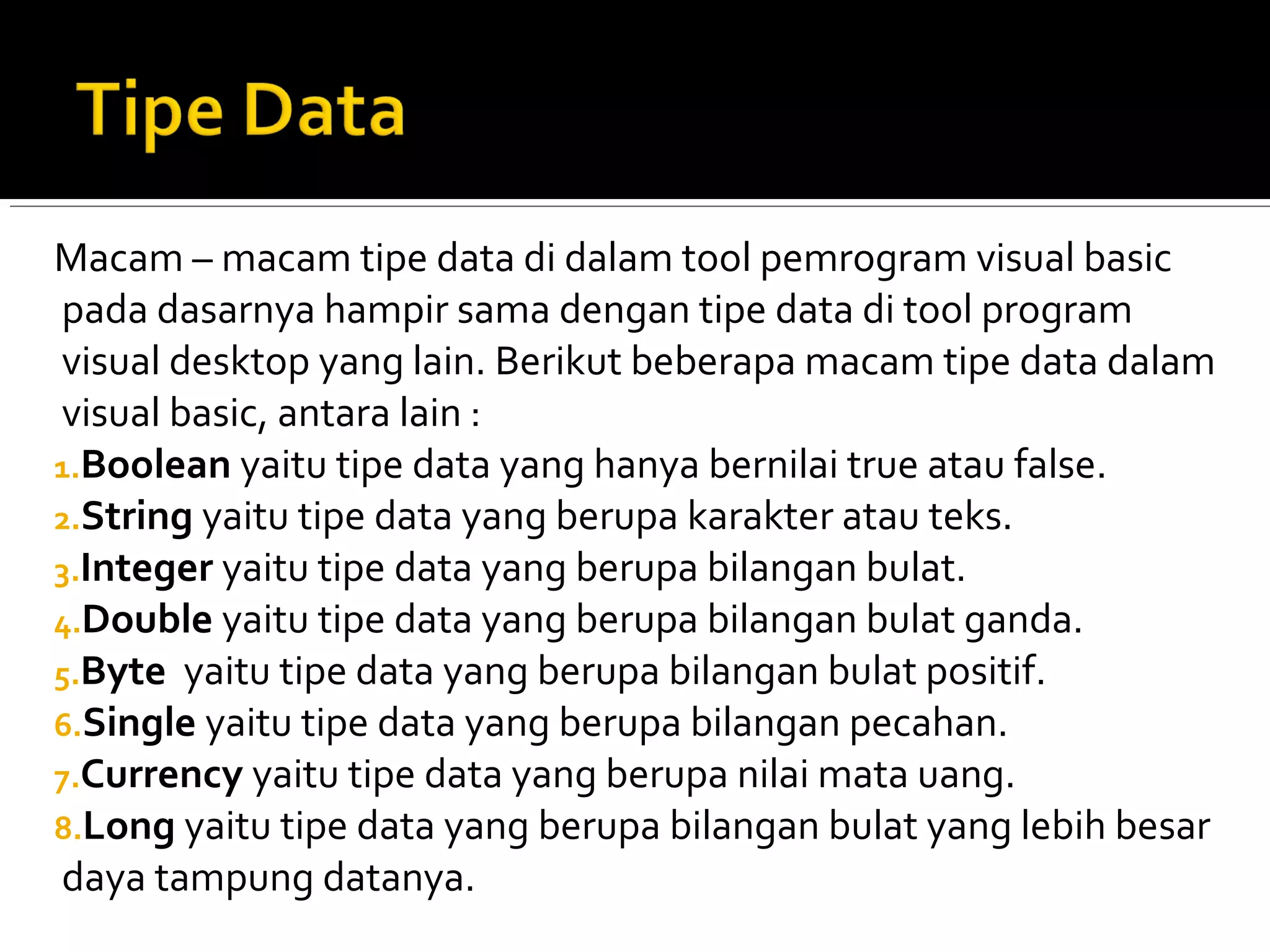Macam – macam tipe data di dalam tool pemrogram visual basic
pada dasarnya hampir sama dengan tipe data di tool program
visual desktop yang lain. Berikut beberapa macam tipe data dalam
visual basic, antara lain :
1.Boolean yaitu tipe data yang hanya bernilai true atau false.
2.String yaitu tipe data yang berupa karakter atau teks.
3.Integer yaitu tipe data yang berupa bilangan bulat.
4.Double yaitu tipe data yang berupa bilangan bulat ganda.
5.Byte yaitu tipe data yang berupa bilangan bulat positif.
6.Single yaitu tipe data yang berupa bilangan pecahan.
7.Currency yaitu tipe data yang berupa nilai mata uang.
8.Long yaitu tipe data yang berupa bilangan bulat yang lebih besar
daya tampung datanya.
 