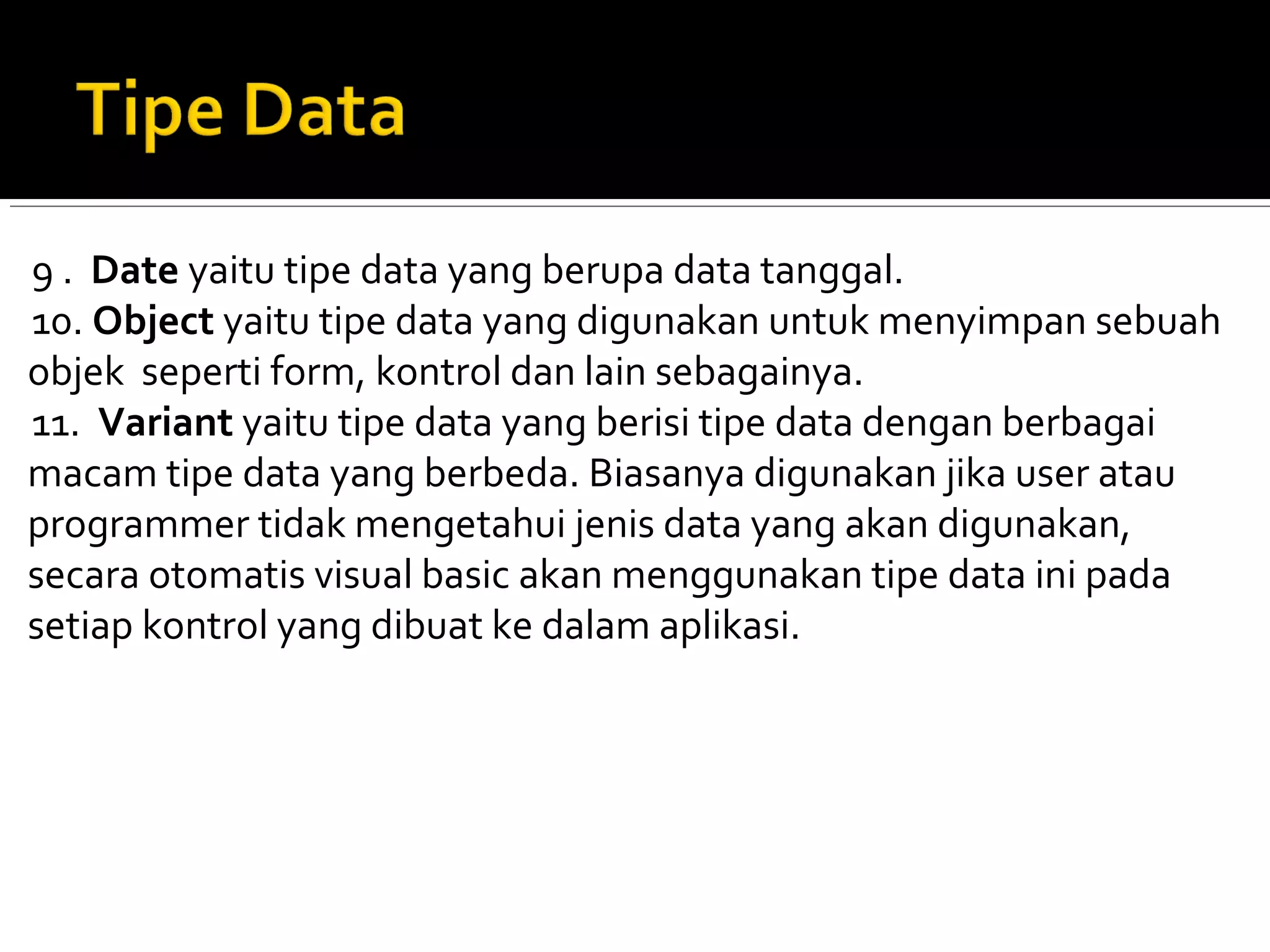 9 . Date yaitu tipe data yang berupa data tanggal.
10. Object yaitu tipe data yang digunakan untuk menyimpan sebuah
objek seperti form, kontrol dan lain sebagainya.
11. Variant yaitu tipe data yang berisi tipe data dengan berbagai
macam tipe data yang berbeda. Biasanya digunakan jika user atau
programmer tidak mengetahui jenis data yang akan digunakan,
secara otomatis visual basic akan menggunakan tipe data ini pada
setiap kontrol yang dibuat ke dalam aplikasi.
 